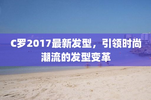 C羅2017最新發(fā)型，引領(lǐng)時(shí)尚潮流的發(fā)型變革