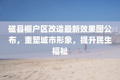 磁縣棚戶區(qū)改造最新效果圖公布，重塑城市形象，提升民生福祉