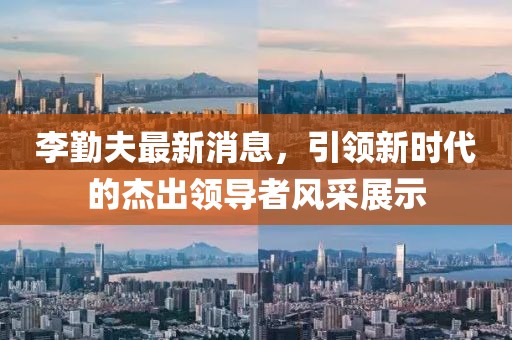 李勤夫最新消息，引領(lǐng)新時代的杰出領(lǐng)導者風采展示