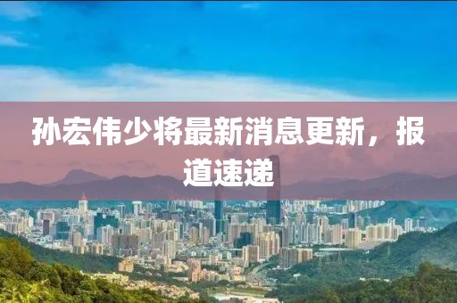 孫宏偉少將最新消息更新，報道速遞