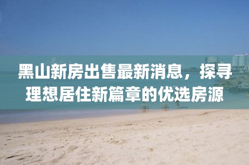 黑山新房出售最新消息，探尋理想居住新篇章的優(yōu)選房源