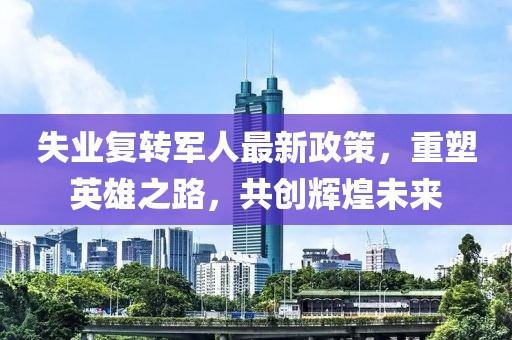 失業(yè)復(fù)轉(zhuǎn)軍人最新政策，重塑英雄之路，共創(chuàng)輝煌未來