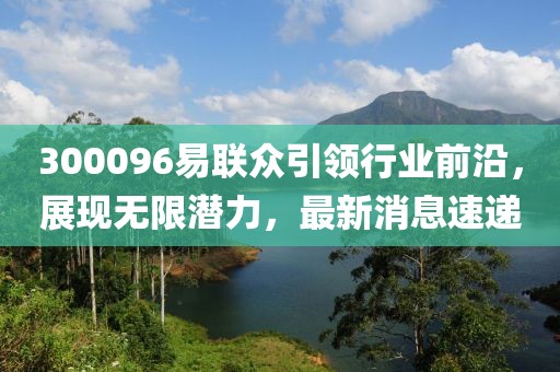 300096易聯(lián)眾引領(lǐng)行業(yè)前沿，展現(xiàn)無(wú)限潛力，最新消息速遞