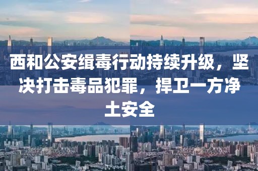 西和公安緝毒行動持續(xù)升級，堅(jiān)決打擊毒品犯罪，捍衛(wèi)一方凈土安全