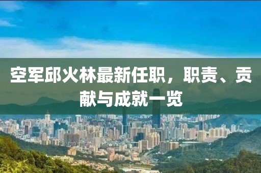空軍邱火林最新任職，職責、貢獻與成就一覽