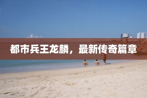 都市兵王龍麟，最新傳奇篇章