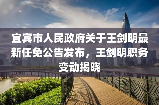 宜賓市人民政府關(guān)于王劍明最新任免公告發(fā)布，王劍明職務(wù)變動揭曉