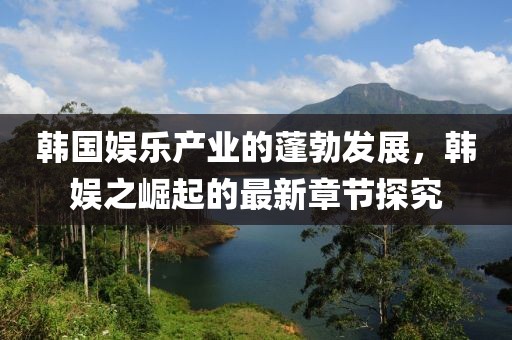 韓國娛樂產(chǎn)業(yè)的蓬勃發(fā)展，韓娛之崛起的最新章節(jié)探究
