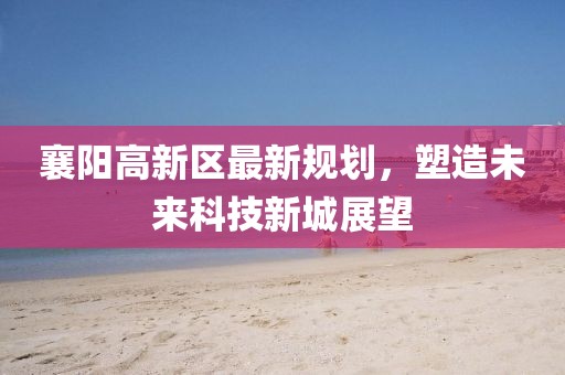 襄陽高新區(qū)最新規(guī)劃，塑造未來科技新城展望