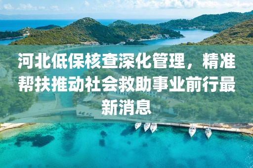 河北低保核查深化管理，精準幫扶推動社會救助事業(yè)前行最新消息