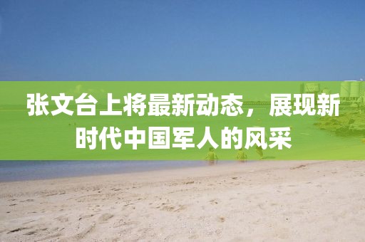 張文臺(tái)上將最新動(dòng)態(tài)，展現(xiàn)新時(shí)代中國(guó)軍人的風(fēng)采