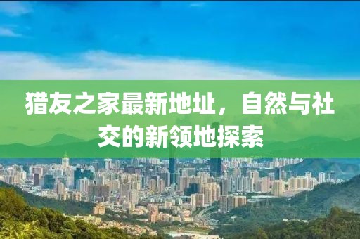 獵友之家最新地址，自然與社交的新領(lǐng)地探索