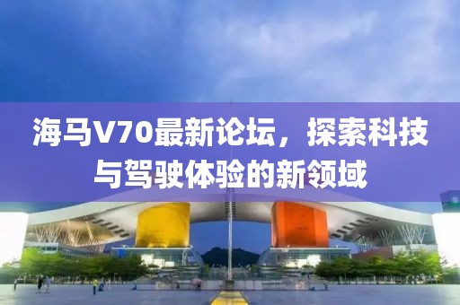 海馬V70最新論壇，探索科技與駕駛體驗的新領域