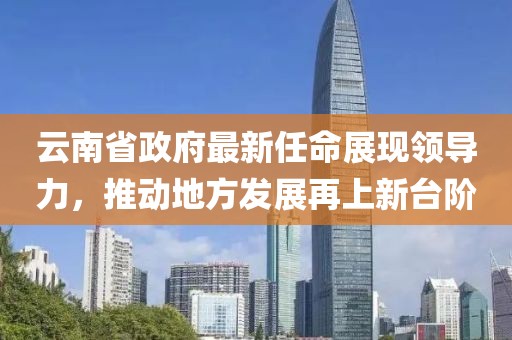 云南省政府最新任命展現(xiàn)領(lǐng)導(dǎo)力，推動地方發(fā)展再上新臺階