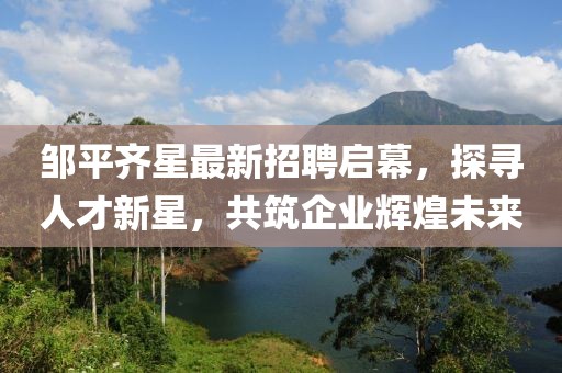 鄒平齊星最新招聘啟幕，探尋人才新星，共筑企業(yè)輝煌未來