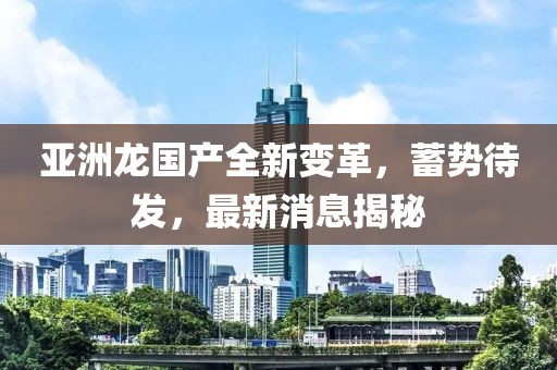 亞洲龍國(guó)產(chǎn)全新變革，蓄勢(shì)待發(fā)，最新消息揭秘