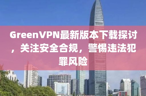 GreenVPN最新版本下載探討，關(guān)注安全合規(guī)，警惕違法犯罪風險