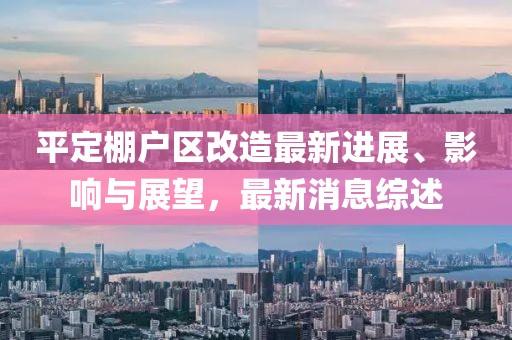 平定棚戶區(qū)改造最新進展、影響與展望，最新消息綜述