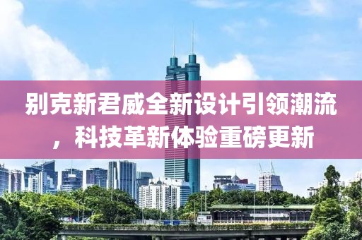 別克新君威全新設(shè)計(jì)引領(lǐng)潮流，科技革新體驗(yàn)重磅更新