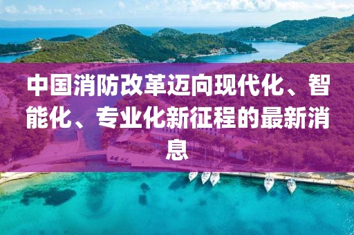 中國消防改革邁向現(xiàn)代化、智能化、專業(yè)化新征程的最新消息