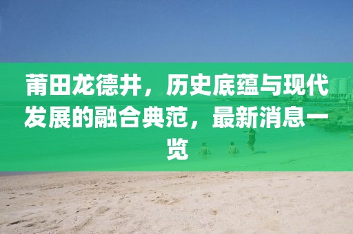 莆田龍德井，歷史底蘊與現(xiàn)代發(fā)展的融合典范，最新消息一覽