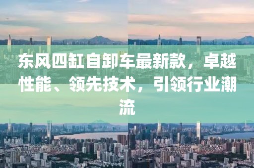 東風(fēng)四缸自卸車最新款，卓越性能、領(lǐng)先技術(shù)，引領(lǐng)行業(yè)潮流