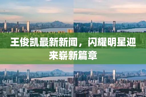 王俊凱最新新聞，閃耀明星迎來(lái)嶄新篇章