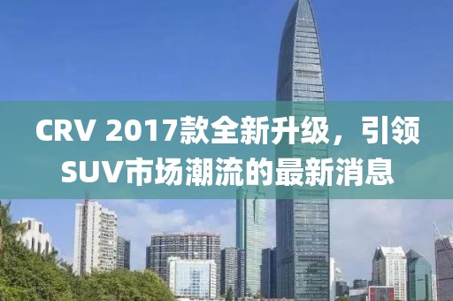 CRV 2017款全新升級(jí)，引領(lǐng)SUV市場(chǎng)潮流的最新消息