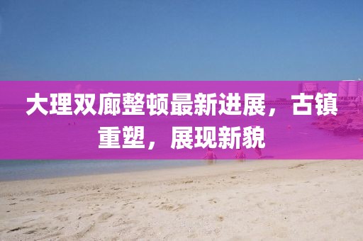 大理雙廊整頓最新進(jìn)展，古鎮(zhèn)重塑，展現(xiàn)新貌