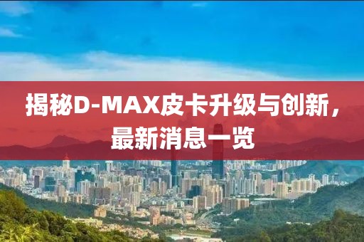 揭秘D-MAX皮卡升級與創(chuàng)新，最新消息一覽
