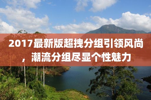 2017最新版超拽分組引領(lǐng)風(fēng)尚，潮流分組盡顯個性魅力