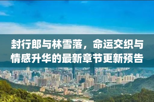 封行郎與林雪落，命運交織與情感升華的最新章節(jié)更新預(yù)告