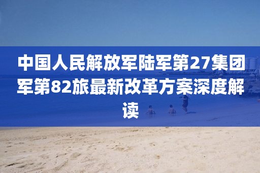 中國(guó)人民解放軍陸軍第27集團(tuán)軍第82旅最新改革方案深度解讀